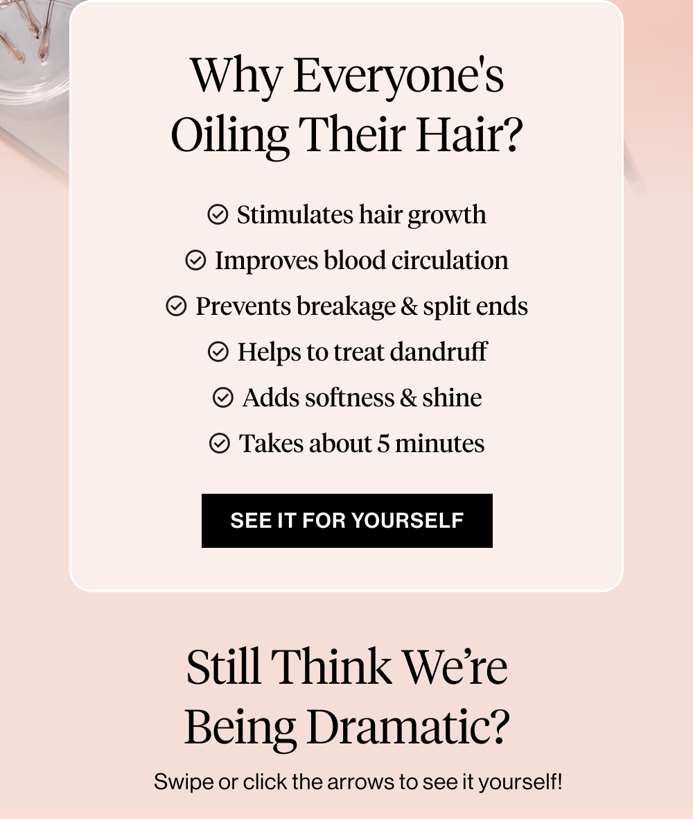 Why Everyone's Oiling Their Hair?  Stimulates hair growth ✓ Improves blood circulation in the scalp ✓ Prevents breakage & split ends ✓ Helps to treat dandruff ✓ Adds softness & shine ✓ Takes about 5 minutes before wash day
